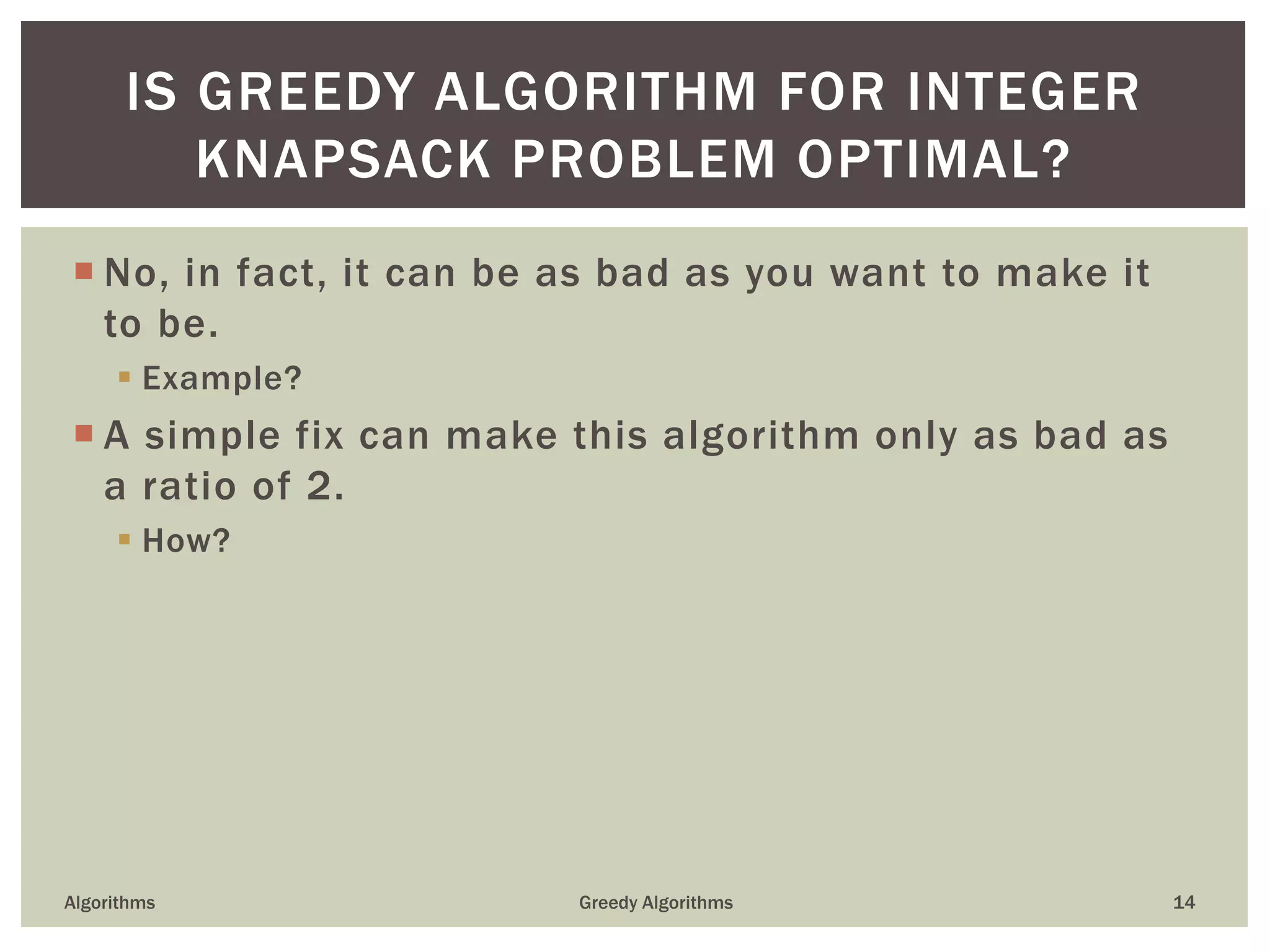  No, in fact, it can be as bad as you want to make it
to be.
 Example?
 A simple fix can make this algorithm only as bad as
a ratio of 2.
 How?
Algorithms Greedy Algorithms 14
IS GREEDY ALGORITHM FOR INTEGER
KNAPSACK PROBLEM OPTIMAL?
 