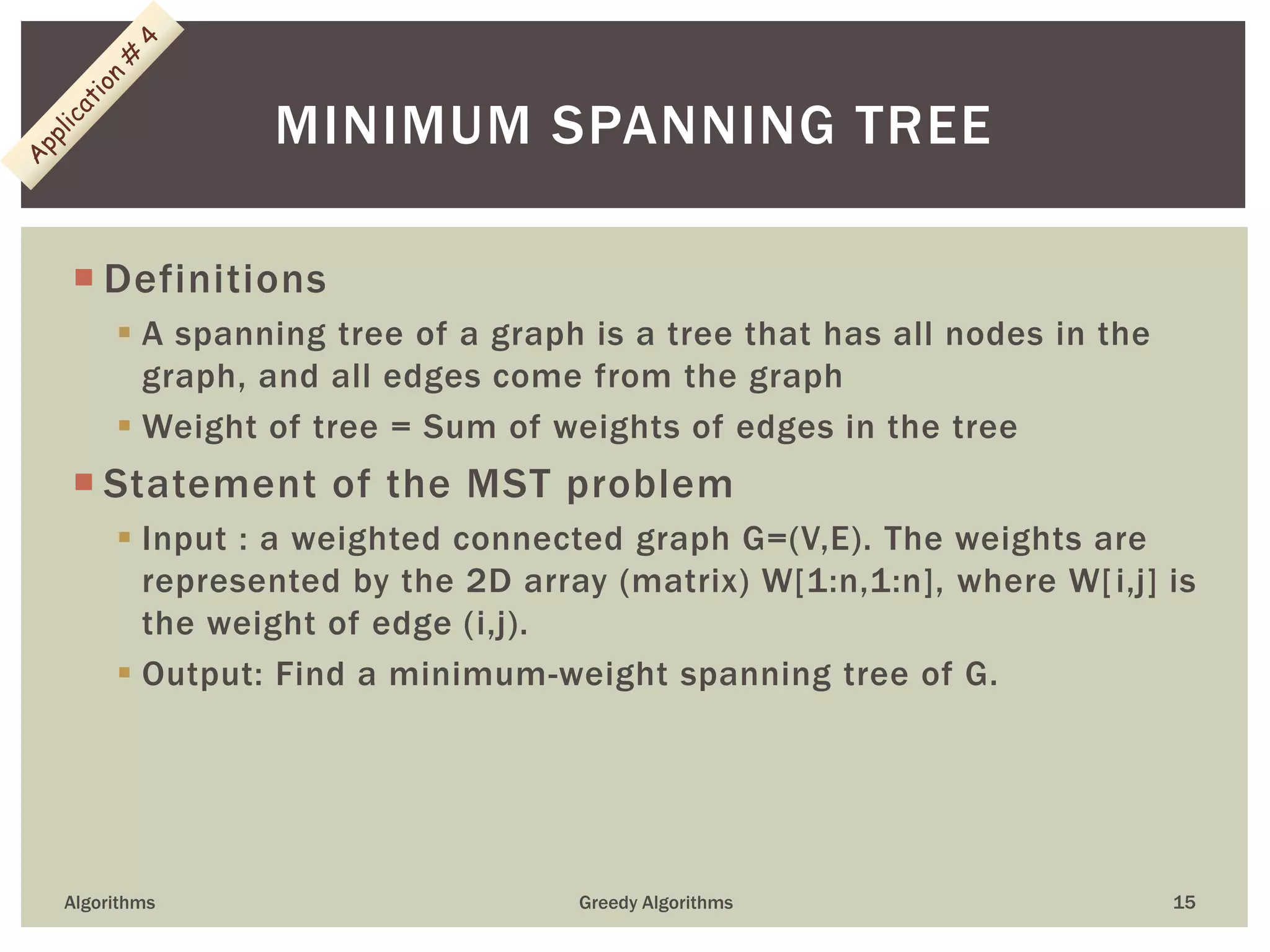  Definitions
 A spanning tree of a graph is a tree that has all nodes in the
graph, and all edges come from the graph
 Weight of tree = Sum of weights of edges in the tree
 Statement of the MST problem
 Input : a weighted connected graph G=(V,E). The weights are
represented by the 2D array (matrix) W[1:n,1:n], where W[i,j] is
the weight of edge (i,j).
 Output: Find a minimum-weight spanning tree of G.
Algorithms Greedy Algorithms 15
MINIMUM SPANNING TREE
 