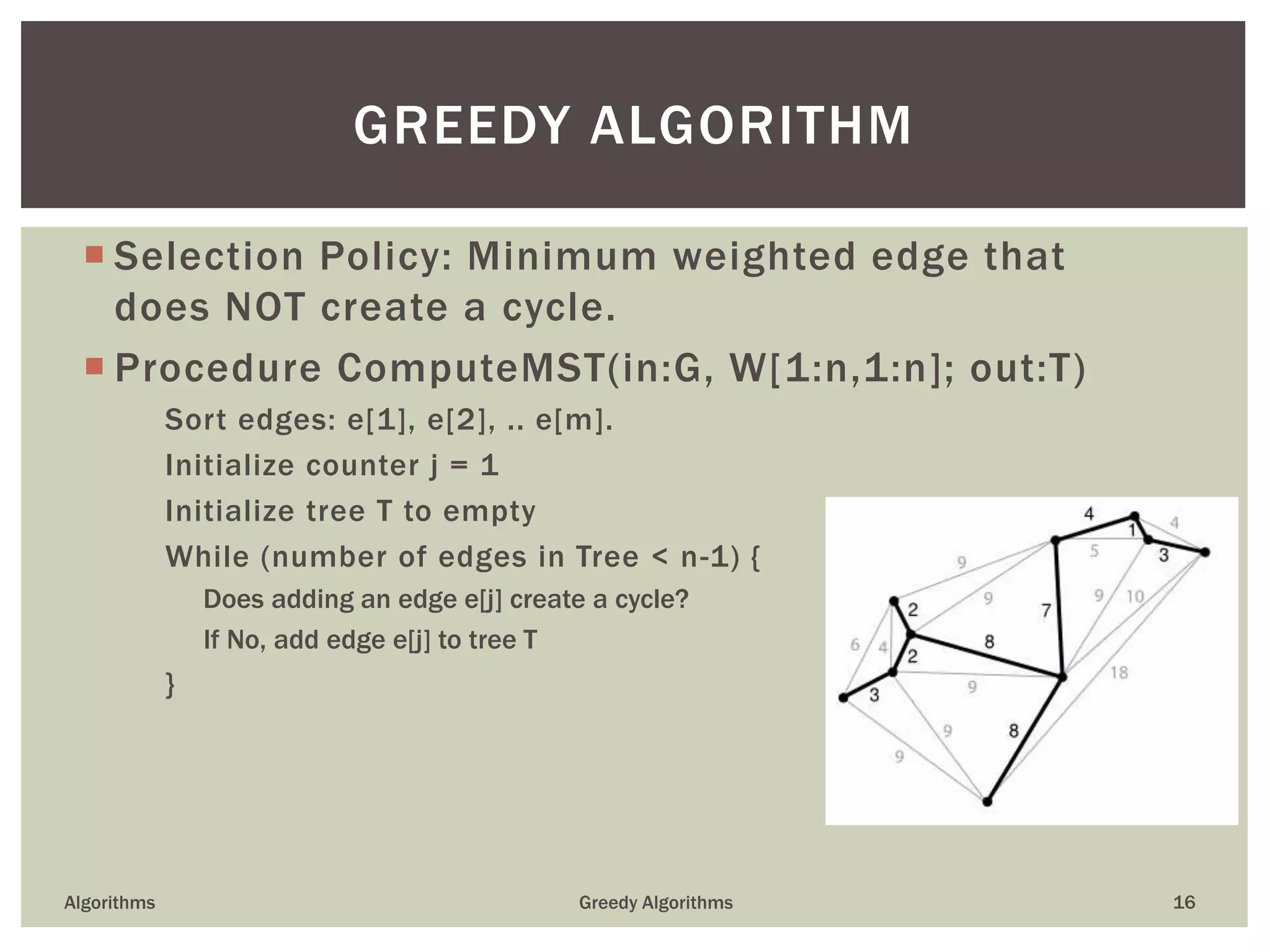  Selection Policy: Minimum weighted edge that
does NOT create a cycle.
 Procedure ComputeMST(in:G, W[1:n,1:n]; out:T)
Sort edges: e[1], e[2], .. e[m].
Initialize counter j = 1
Initialize tree T to empty
While (number of edges in Tree < n-1) {
Does adding an edge e[j] create a cycle?
If No, add edge e[j] to tree T
}
Algorithms Greedy Algorithms 16
GREEDY ALGORITHM
 