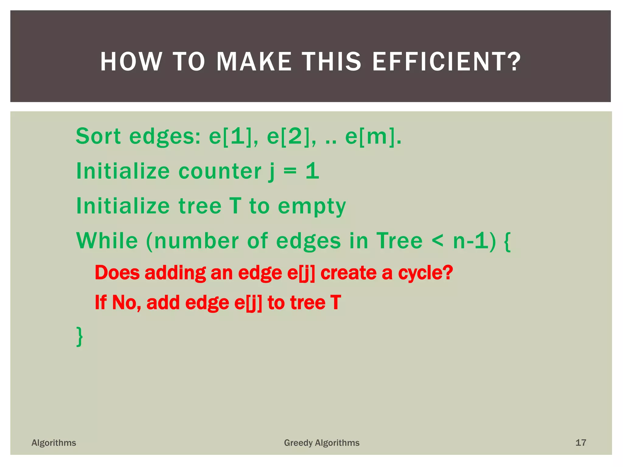 Sort edges: e[1], e[2], .. e[m].
Initialize counter j = 1
Initialize tree T to empty
While (number of edges in Tree < n-1) {
Does adding an edge e[j] create a cycle?
If No, add edge e[j] to tree T
}
Algorithms Greedy Algorithms 17
HOW TO MAKE THIS EFFICIENT?
 