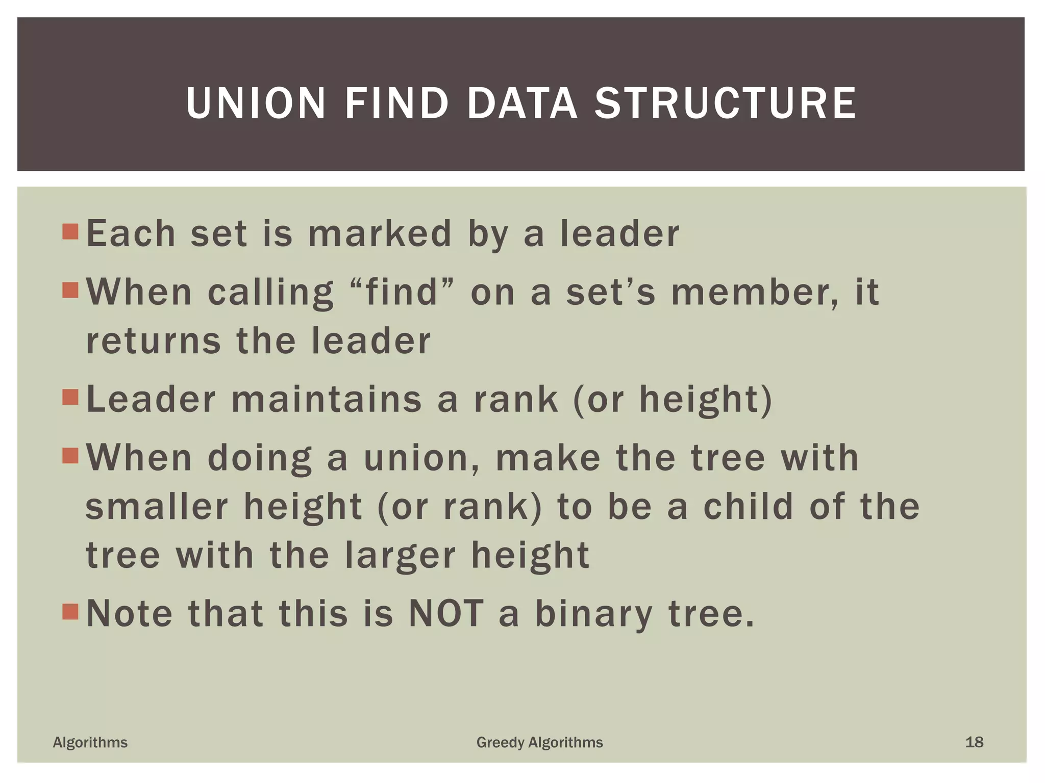 Each set is marked by a leader
When calling “find” on a set’s member, it
returns the leader
Leader maintains a rank (or height)
When doing a union, make the tree with
smaller height (or rank) to be a child of the
tree with the larger height
Note that this is NOT a binary tree.
Algorithms Greedy Algorithms 18
UNION FIND DATA STRUCTURE
 