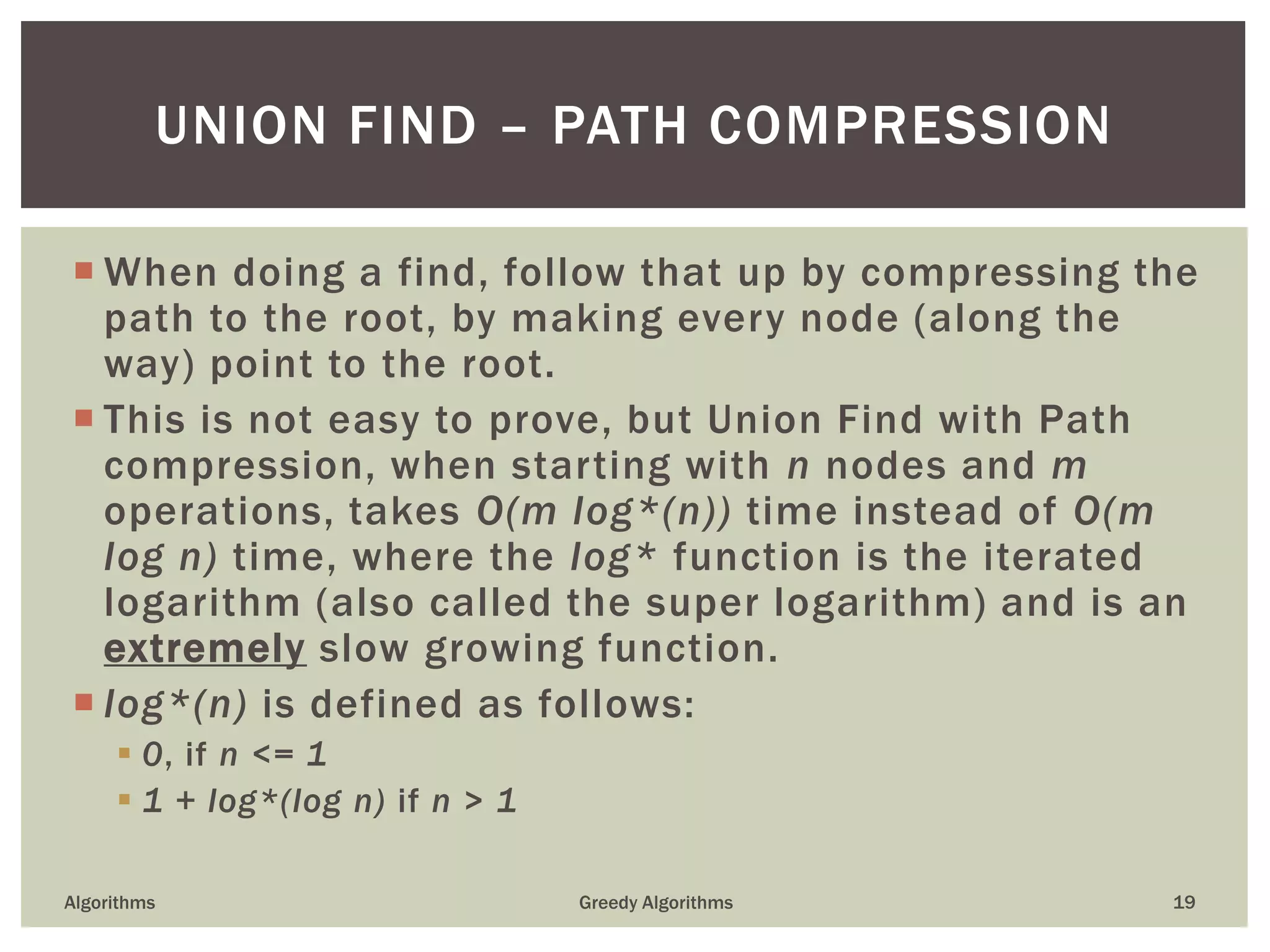  When doing a find, follow that up by compressing the
path to the root, by making every node (along the
way) point to the root.
 This is not easy to prove, but Union Find with Path
compression, when starting with n nodes and m
operations, takes O(m log*(n)) time instead of O(m
log n) time, where the log* function is the iterated
logarithm (also called the super logarithm) and is an
extremely slow growing function.
 log*(n) is defined as follows:
 0, if n <= 1
 1 + log*(log n) if n > 1
Algorithms Greedy Algorithms 19
UNION FIND – PATH COMPRESSION
 