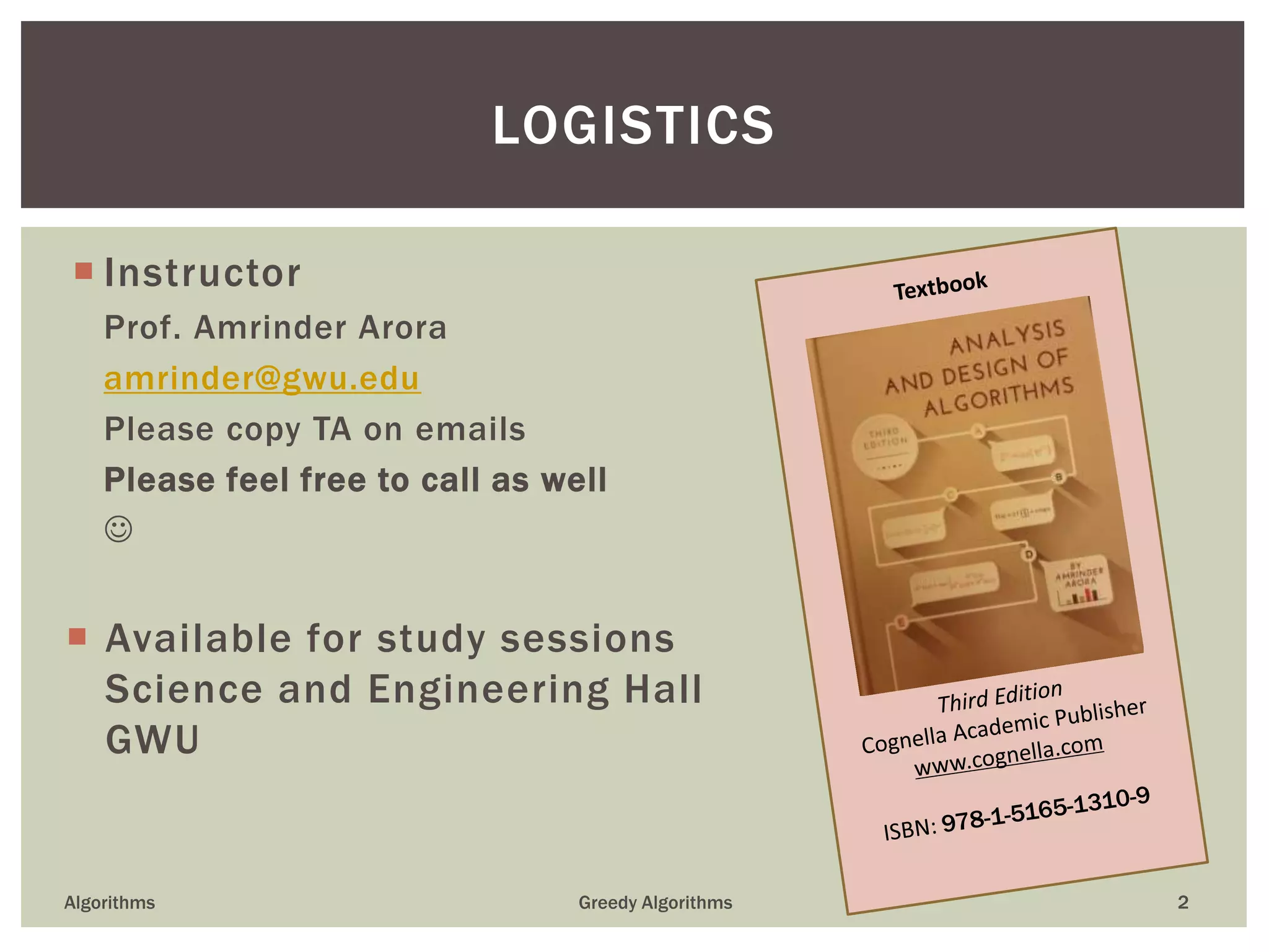  Instructor
Prof. Amrinder Arora
amrinder@gwu.edu
Please copy TA on emails
Please feel free to call as well

 Available for study sessions
Science and Engineering Hall
GWU
Algorithms Greedy Algorithms 2
LOGISTICS
 