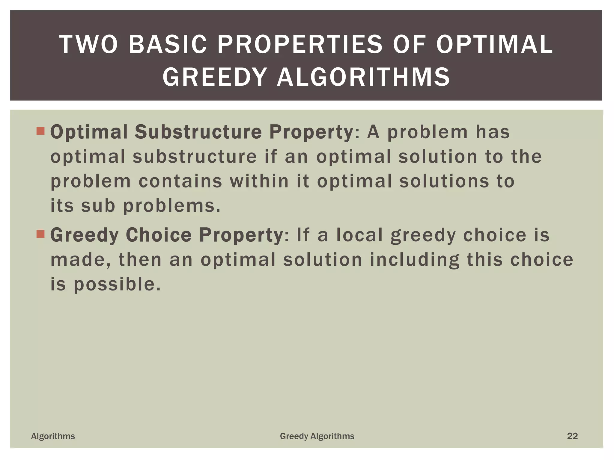  Optimal Substructure Property: A problem has
optimal substructure if an optimal solution to the
problem contains within it optimal solutions to
its sub problems.
 Greedy Choice Property: If a local greedy choice is
made, then an optimal solution including this choice
is possible.
Algorithms Greedy Algorithms 22
TWO BASIC PROPERTIES OF OPTIMAL
GREEDY ALGORITHMS
 