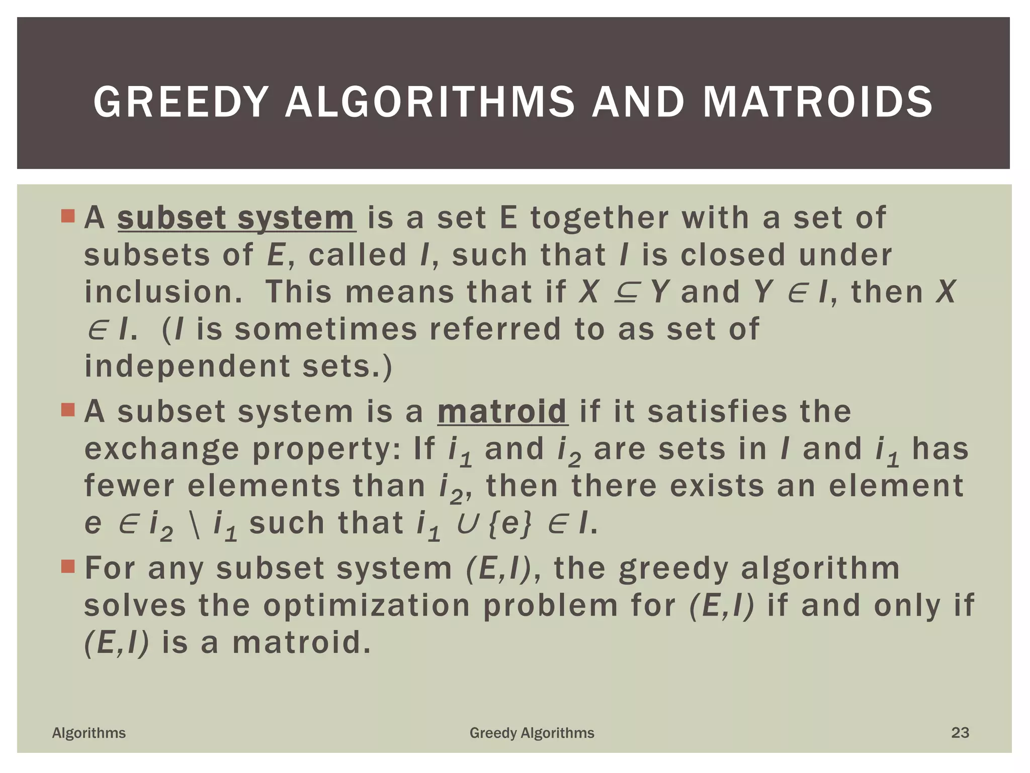  A subset system is a set E together with a set of
subsets of E, called I, such that I is closed under
inclusion. This means that if X ⊆ Y and Y ∈ I, then X
∈ I. (I is sometimes referred to as set of
independent sets.)
 A subset system is a matroid if it satisfies the
exchange property: If i1 and i2 are sets in I and i1 has
fewer elements than i2, then there exists an element
e ∈ i2  i1 such that i1 ∪ {e} ∈ I.
 For any subset system (E,I), the greedy algorithm
solves the optimization problem for (E,I) if and only if
(E,I) is a matroid.
Algorithms Greedy Algorithms 23
GREEDY ALGORITHMS AND MATROIDS
 