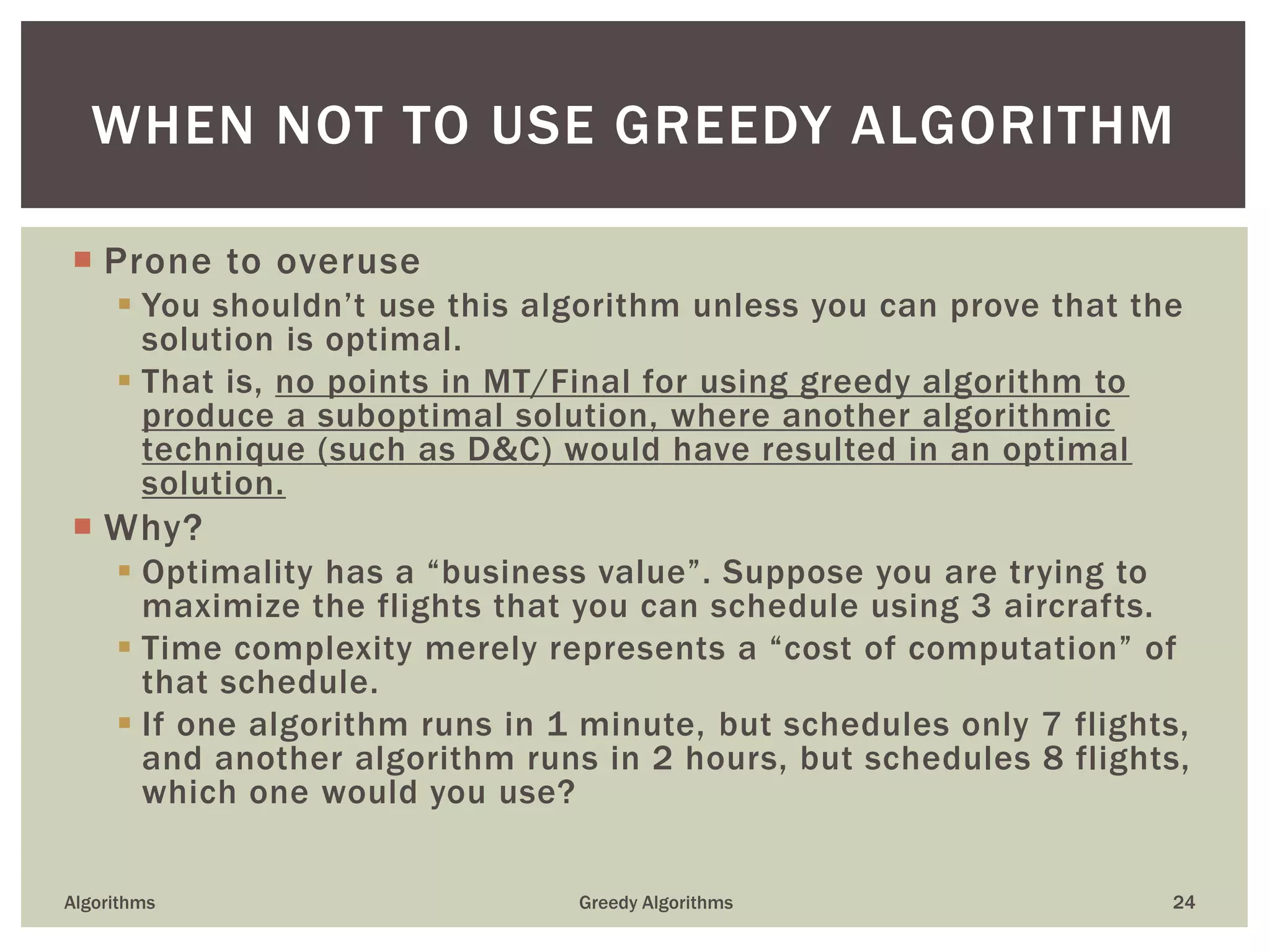  Prone to overuse
 You shouldn’t use this algorithm unless you can prove that the
solution is optimal.
 That is, no points in MT/Final for using greedy algorithm to
produce a suboptimal solution, where another algorithmic
technique (such as D&C) would have resulted in an optimal
solution.
 Why?
 Optimality has a “business value”. Suppose you are trying to
maximize the flights that you can schedule using 3 aircrafts.
 Time complexity merely represents a “cost of computation” of
that schedule.
 If one algorithm runs in 1 minute, but schedules only 7 flights,
and another algorithm runs in 2 hours, but schedules 8 flights,
which one would you use?
Algorithms Greedy Algorithms 24
WHEN NOT TO USE GREEDY ALGORITHM
 