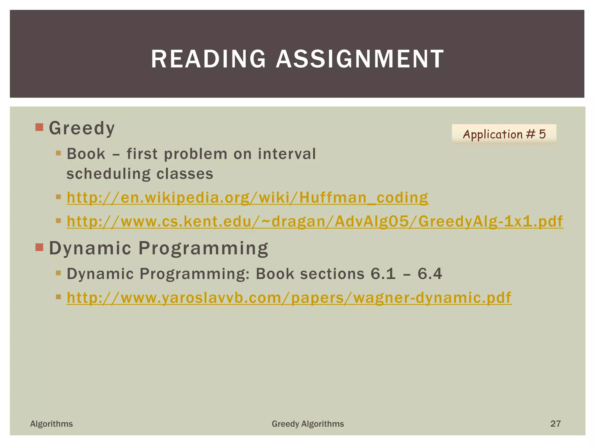  Greedy
 Book – first problem on interval
scheduling classes
 http://en.wikipedia.org/wiki/Huffman_coding
 http://www.cs.kent.edu/~dragan/AdvAlg05/GreedyAlg-1x1.pdf
 Dynamic Programming
 Dynamic Programming: Book sections 6.1 – 6.4
 http://www.yaroslavvb.com/papers/wagner-dynamic.pdf
Algorithms Greedy Algorithms 27
READING ASSIGNMENT
Application # 5
 