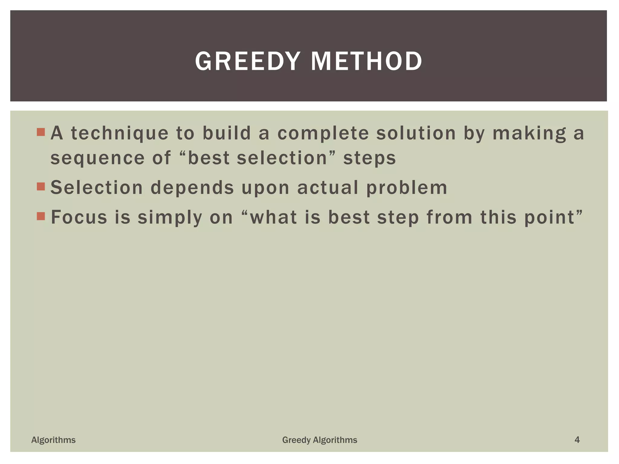  A technique to build a complete solution by making a
sequence of “best selection” steps
 Selection depends upon actual problem
 Focus is simply on “what is best step from this point”
Algorithms Greedy Algorithms 4
GREEDY METHOD
 