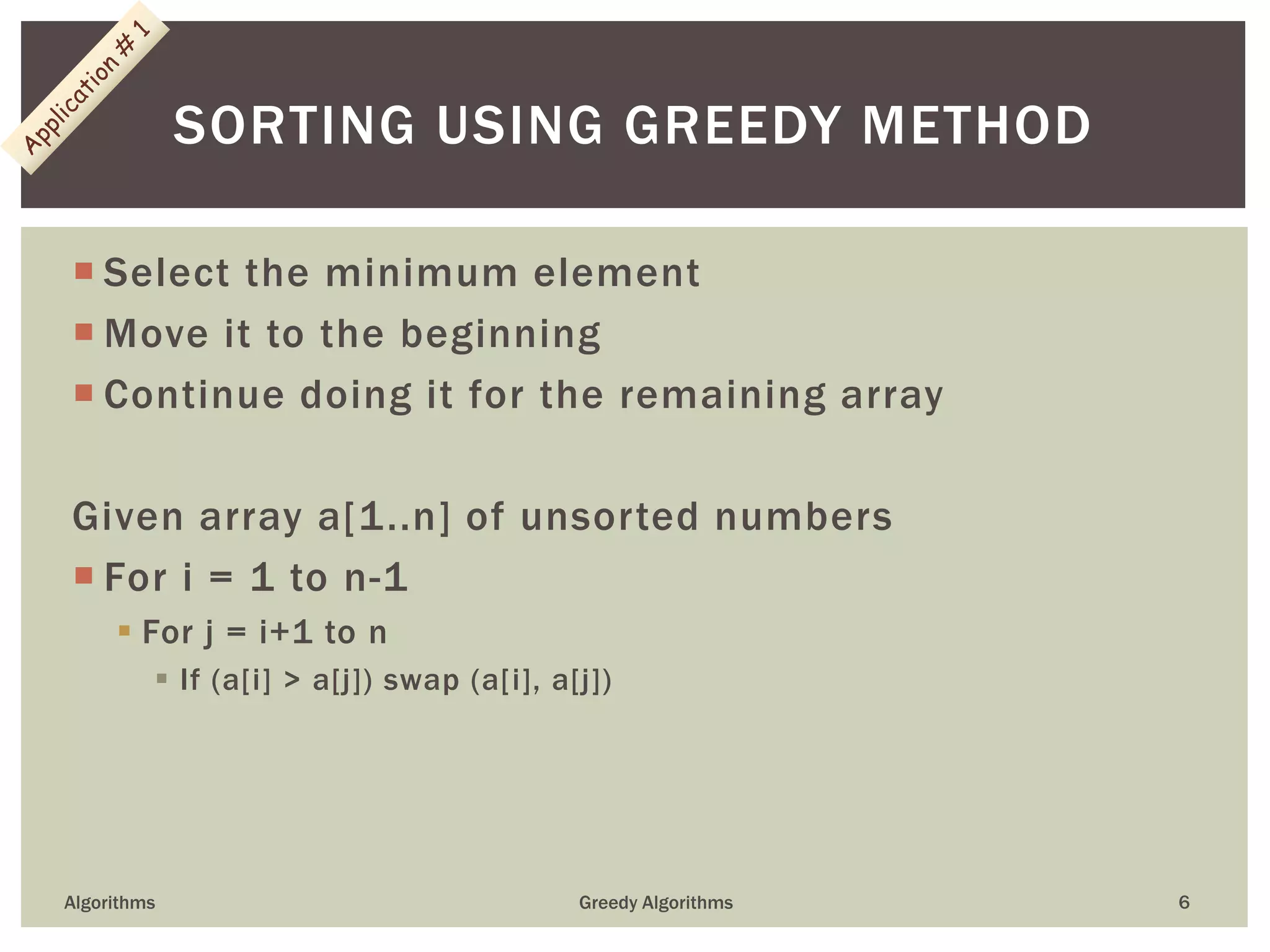  Select the minimum element
 Move it to the beginning
 Continue doing it for the remaining array
Given array a[1..n] of unsorted numbers
 For i = 1 to n-1
 For j = i+1 to n
 If (a[i] > a[j]) swap (a[i], a[j])
Algorithms Greedy Algorithms 6
SORTING USING GREEDY METHOD
 