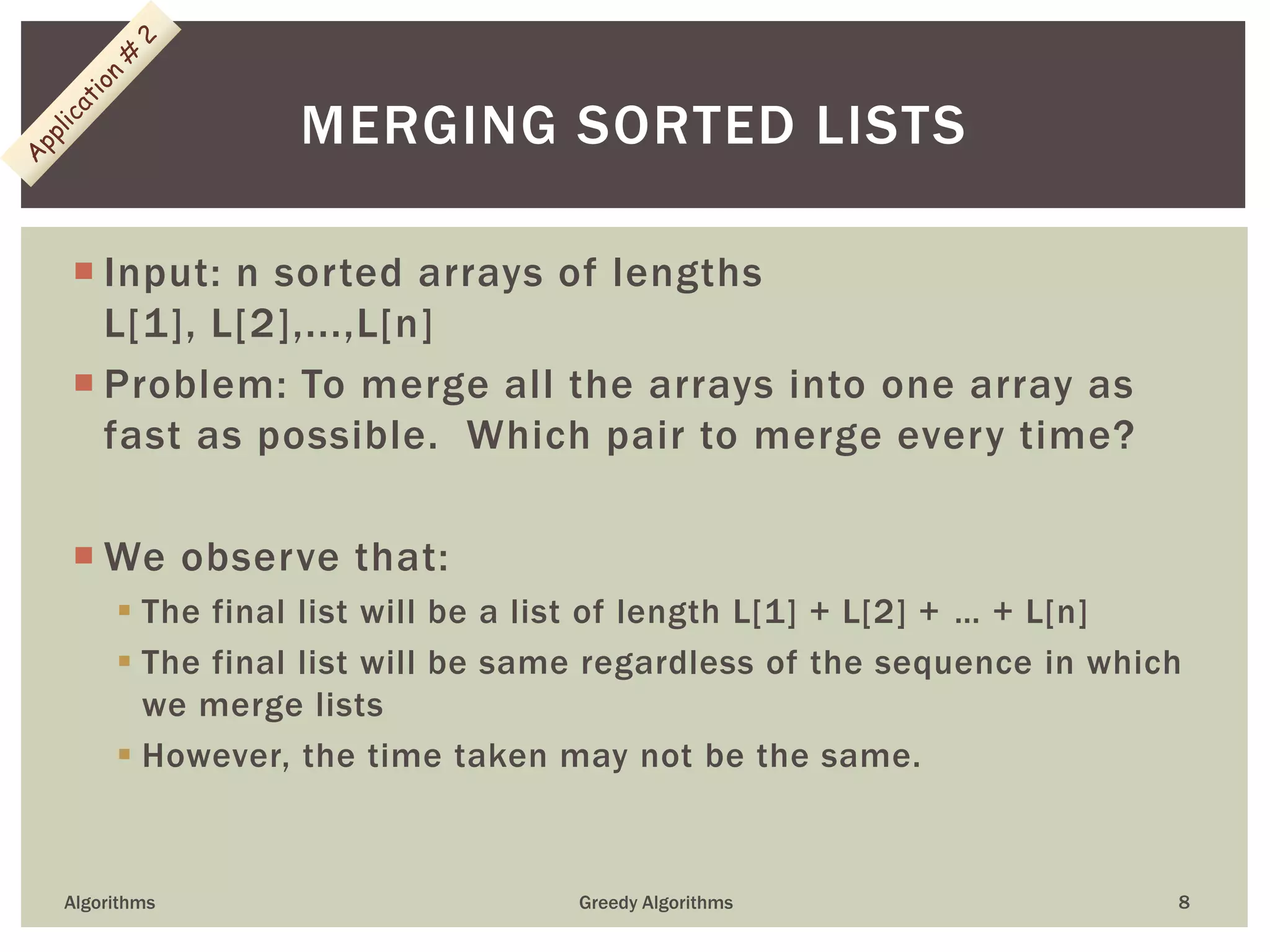  Input: n sorted arrays of lengths
L[1], L[2],...,L[n]
 Problem: To merge all the arrays into one array as
fast as possible. Which pair to merge every time?
 We observe that:
 The final list will be a list of length L[1] + L[2] + … + L[n]
 The final list will be same regardless of the sequence in which
we merge lists
 However, the time taken may not be the same.
Algorithms Greedy Algorithms 8
MERGING SORTED LISTS
 