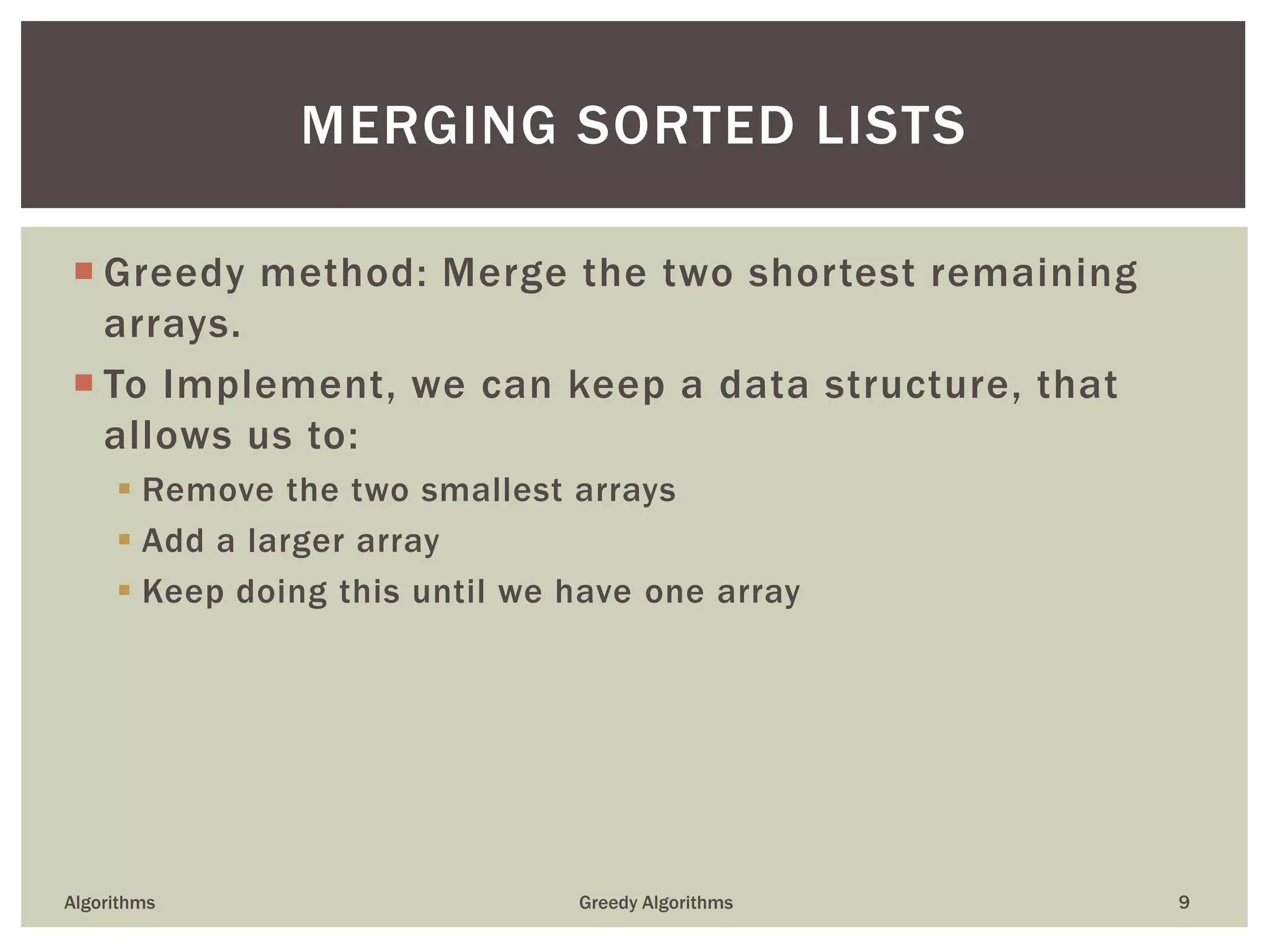  Greedy method: Merge the two shortest remaining
arrays.
 To Implement, we can keep a data structure, that
allows us to:
 Remove the two smallest arrays
 Add a larger array
 Keep doing this until we have one array
Algorithms Greedy Algorithms 9
MERGING SORTED LISTS
 