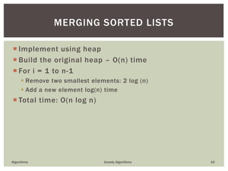  Implement using heap
 Build the original heap – O(n) time
 For i = 1 to n-1
 Remove two smallest elements: 2 log (n)
 Add a new element log(n) time
 Total time: O(n log n)
Algorithms Greedy Algorithms 10
MERGING SORTED LISTS
 