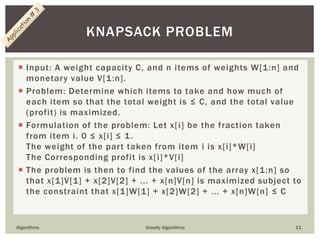  Input: A weight capacity C, and n items of weights W[1:n] and
monetary value V[1:n].
 Problem: Determine which items to take and how much of
each item so that the total weight is ≤ C, and the total value
(profit) is maximized.
 Formulation of the problem: Let x[i] be the fraction taken
from item i. 0 ≤ x[i] ≤ 1.
The weight of the part taken from item i is x[i]*W[i]
The Corresponding profit is x[i]*V[i]
 The problem is then to find the values of the array x[1:n] so
that x[1]V[1] + x[2]V[2] + ... + x[n]V[n] is maximized subject to
the constraint that x[1]W[1] + x[2]W[2] + ... + x[n]W[n] ≤ C
Algorithms Greedy Algorithms 11
KNAPSACK PROBLEM
 