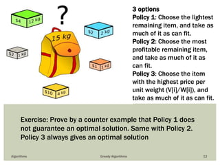 Algorithms Greedy Algorithms 12
3 options
Policy 1: Choose the lightest
remaining item, and take as
much of it as can fit.
Policy 2: Choose the most
profitable remaining item,
and take as much of it as
can fit.
Policy 3: Choose the item
with the highest price per
unit weight (V[i]/W[i]), and
take as much of it as can fit.
Exercise: Prove by a counter example that Policy 1 does
not guarantee an optimal solution. Same with Policy 2.
Policy 3 always gives an optimal solution
 