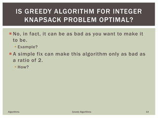  No, in fact, it can be as bad as you want to make it
to be.
 Example?
 A simple fix can make this algorithm only as bad as
a ratio of 2.
 How?
Algorithms Greedy Algorithms 14
IS GREEDY ALGORITHM FOR INTEGER
KNAPSACK PROBLEM OPTIMAL?
 