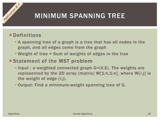  Definitions
 A spanning tree of a graph is a tree that has all nodes in the
graph, and all edges come from the graph
 Weight of tree = Sum of weights of edges in the tree
 Statement of the MST problem
 Input : a weighted connected graph G=(V,E). The weights are
represented by the 2D array (matrix) W[1:n,1:n], where W[i,j] is
the weight of edge (i,j).
 Output: Find a minimum-weight spanning tree of G.
Algorithms Greedy Algorithms 15
MINIMUM SPANNING TREE
 
