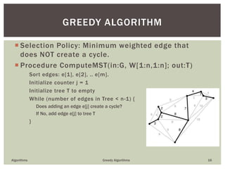  Selection Policy: Minimum weighted edge that
does NOT create a cycle.
 Procedure ComputeMST(in:G, W[1:n,1:n]; out:T)
Sort edges: e[1], e[2], .. e[m].
Initialize counter j = 1
Initialize tree T to empty
While (number of edges in Tree < n-1) {
Does adding an edge e[j] create a cycle?
If No, add edge e[j] to tree T
}
Algorithms Greedy Algorithms 16
GREEDY ALGORITHM
 