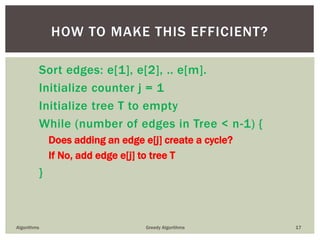 Sort edges: e[1], e[2], .. e[m].
Initialize counter j = 1
Initialize tree T to empty
While (number of edges in Tree < n-1) {
Does adding an edge e[j] create a cycle?
If No, add edge e[j] to tree T
}
Algorithms Greedy Algorithms 17
HOW TO MAKE THIS EFFICIENT?
 