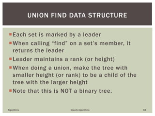 Each set is marked by a leader
When calling “find” on a set’s member, it
returns the leader
Leader maintains a rank (or height)
When doing a union, make the tree with
smaller height (or rank) to be a child of the
tree with the larger height
Note that this is NOT a binary tree.
Algorithms Greedy Algorithms 18
UNION FIND DATA STRUCTURE
 