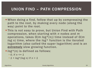  When doing a find, follow that up by compressing the
path to the root, by making every node (along the
way) point to the root.
 This is not easy to prove, but Union Find with Path
compression, when starting with n nodes and m
operations, takes O(m log*(n)) time instead of O(m
log n) time, where the log* function is the iterated
logarithm (also called the super logarithm) and is an
extremely slow growing function.
 log*(n) is defined as follows:
 0, if n <= 1
 1 + log*(log n) if n > 1
Algorithms Greedy Algorithms 19
UNION FIND – PATH COMPRESSION
 