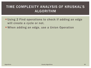  Using 2 Find operations to check if adding an edge
will create a cycle or not.
 When adding an edge, use a Union Operation
Algorithms Greedy Algorithms 20
TIME COMPLEXITY ANALYSIS OF KRUSKAL’S
ALGORITHM
 