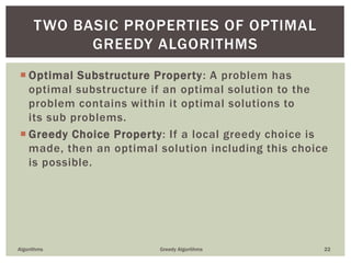  Optimal Substructure Property: A problem has
optimal substructure if an optimal solution to the
problem contains within it optimal solutions to
its sub problems.
 Greedy Choice Property: If a local greedy choice is
made, then an optimal solution including this choice
is possible.
Algorithms Greedy Algorithms 22
TWO BASIC PROPERTIES OF OPTIMAL
GREEDY ALGORITHMS
 