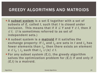  A subset system is a set E together with a set of
subsets of E, called I, such that I is closed under
inclusion. This means that if X ⊆ Y and Y ∈ I, then X
∈ I. (I is sometimes referred to as set of
independent sets.)
 A subset system is a matroid if it satisfies the
exchange property: If i1 and i2 are sets in I and i1 has
fewer elements than i2, then there exists an element
e ∈ i2  i1 such that i1 ∪ {e} ∈ I.
 For any subset system (E,I), the greedy algorithm
solves the optimization problem for (E,I) if and only if
(E,I) is a matroid.
Algorithms Greedy Algorithms 23
GREEDY ALGORITHMS AND MATROIDS
 