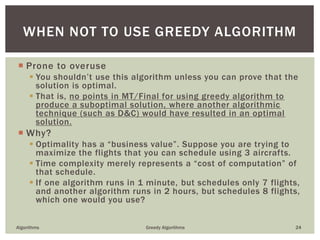  Prone to overuse
 You shouldn’t use this algorithm unless you can prove that the
solution is optimal.
 That is, no points in MT/Final for using greedy algorithm to
produce a suboptimal solution, where another algorithmic
technique (such as D&C) would have resulted in an optimal
solution.
 Why?
 Optimality has a “business value”. Suppose you are trying to
maximize the flights that you can schedule using 3 aircrafts.
 Time complexity merely represents a “cost of computation” of
that schedule.
 If one algorithm runs in 1 minute, but schedules only 7 flights,
and another algorithm runs in 2 hours, but schedules 8 flights,
which one would you use?
Algorithms Greedy Algorithms 24
WHEN NOT TO USE GREEDY ALGORITHM
 