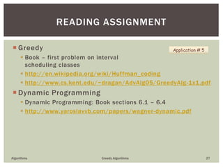  Greedy
 Book – first problem on interval
scheduling classes
 http://en.wikipedia.org/wiki/Huffman_coding
 http://www.cs.kent.edu/~dragan/AdvAlg05/GreedyAlg-1x1.pdf
 Dynamic Programming
 Dynamic Programming: Book sections 6.1 – 6.4
 http://www.yaroslavvb.com/papers/wagner-dynamic.pdf
Algorithms Greedy Algorithms 27
READING ASSIGNMENT
Application # 5
 