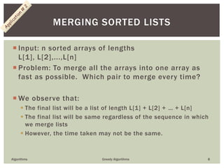  Input: n sorted arrays of lengths
L[1], L[2],...,L[n]
 Problem: To merge all the arrays into one array as
fast as possible. Which pair to merge every time?
 We observe that:
 The final list will be a list of length L[1] + L[2] + … + L[n]
 The final list will be same regardless of the sequence in which
we merge lists
 However, the time taken may not be the same.
Algorithms Greedy Algorithms 8
MERGING SORTED LISTS
 