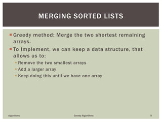  Greedy method: Merge the two shortest remaining
arrays.
 To Implement, we can keep a data structure, that
allows us to:
 Remove the two smallest arrays
 Add a larger array
 Keep doing this until we have one array
Algorithms Greedy Algorithms 9
MERGING SORTED LISTS
 