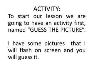 ACTIVITY:
To start our lesson we are
going to have an activity first,
named "GUESS THE PICTURE”.
I have some pictures that I
will flash on screen and you
will guess it.
 