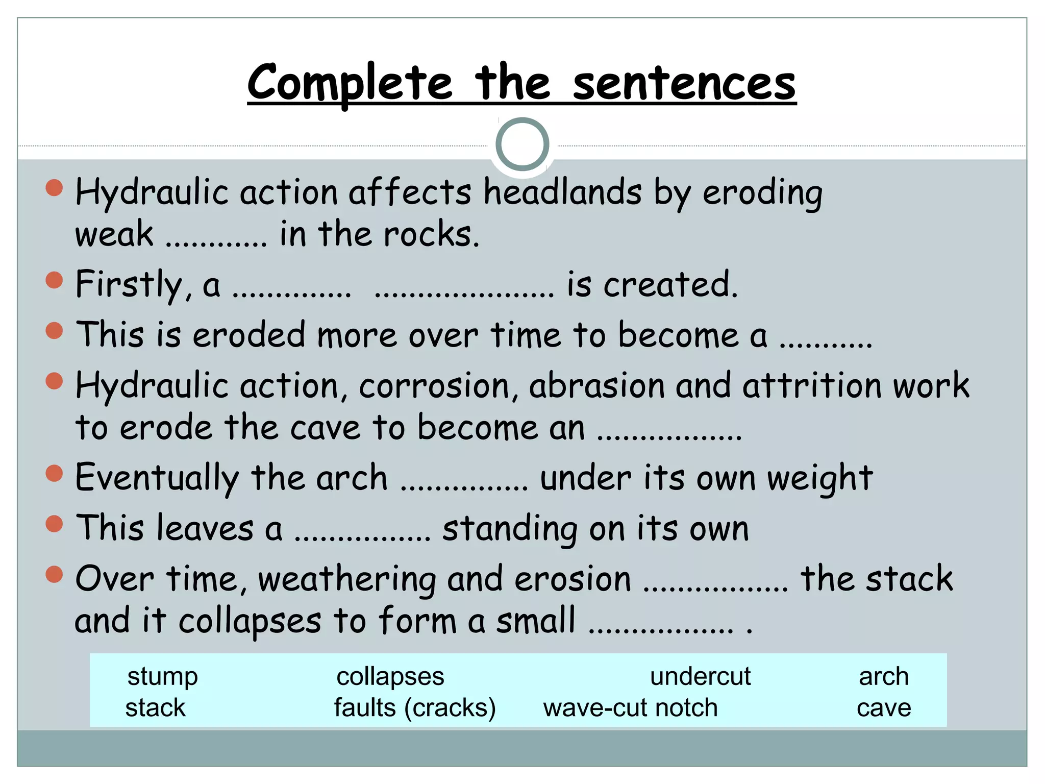 Complete the sentences
Hydraulic action affects headlands by eroding
weak ............ in the rocks.
Firstly, a .............. ..................... is created.
This is eroded more over time to become a ...........
Hydraulic action, corrosion, abrasion and attrition work
to erode the cave to become an .................
Eventually the arch ............... under its own weight
This leaves a ................ standing on its own
Over time, weathering and erosion ................. the stack
and it collapses to form a small ................. .
stump collapses undercut arch
stack faults (cracks) wave-cut notch cave
 