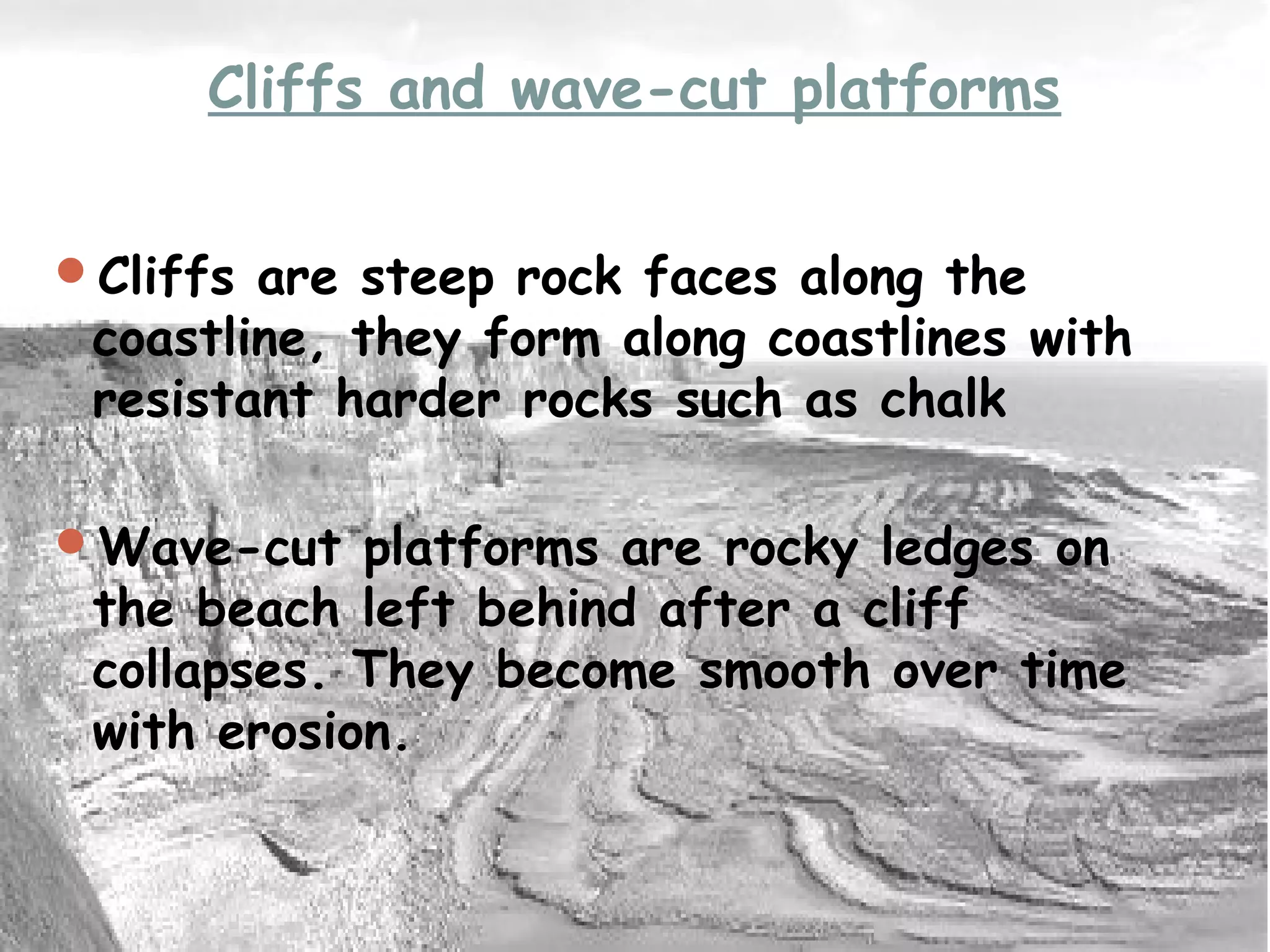 Cliffs and wave-cut platforms
Cliffs are steep rock faces along the
coastline, they form along coastlines with
resistant harder rocks such as chalk
Wave-cut platforms are rocky ledges on
the beach left behind after a cliff
collapses. They become smooth over time
with erosion.
 