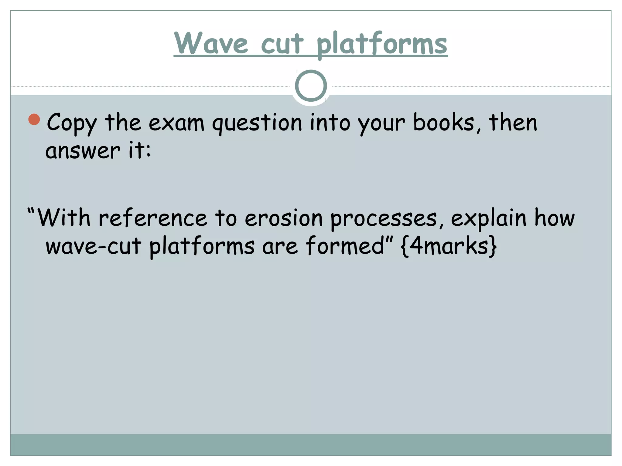 Wave cut platforms
Copy the exam question into your books, then
answer it:
“With reference to erosion processes, explain how
wave-cut platforms are formed” {4marks}
 