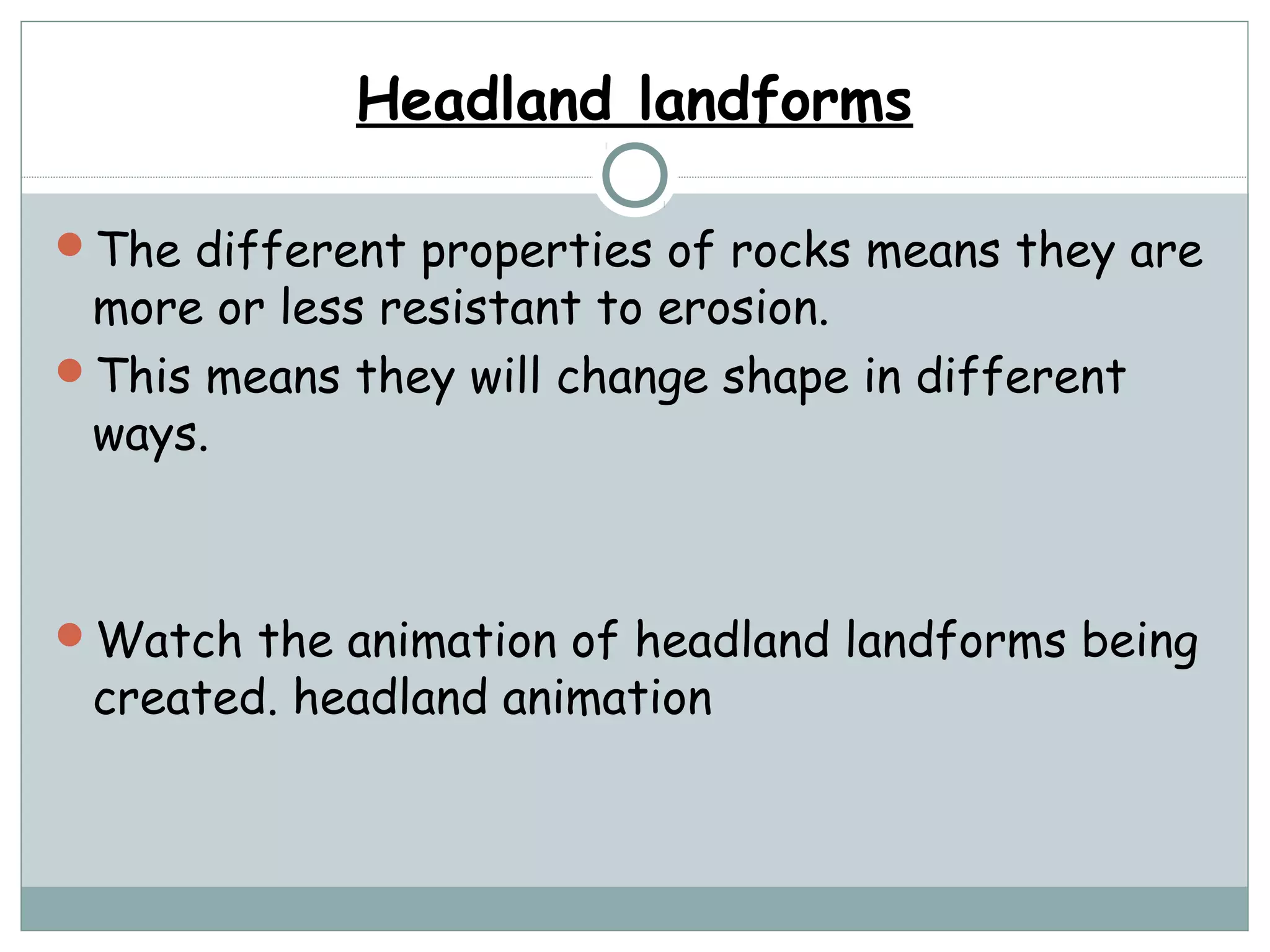 Headland landforms
The different properties of rocks means they are
more or less resistant to erosion.
This means they will change shape in different
ways.
Watch the animation of headland landforms being
created. headland animation
 