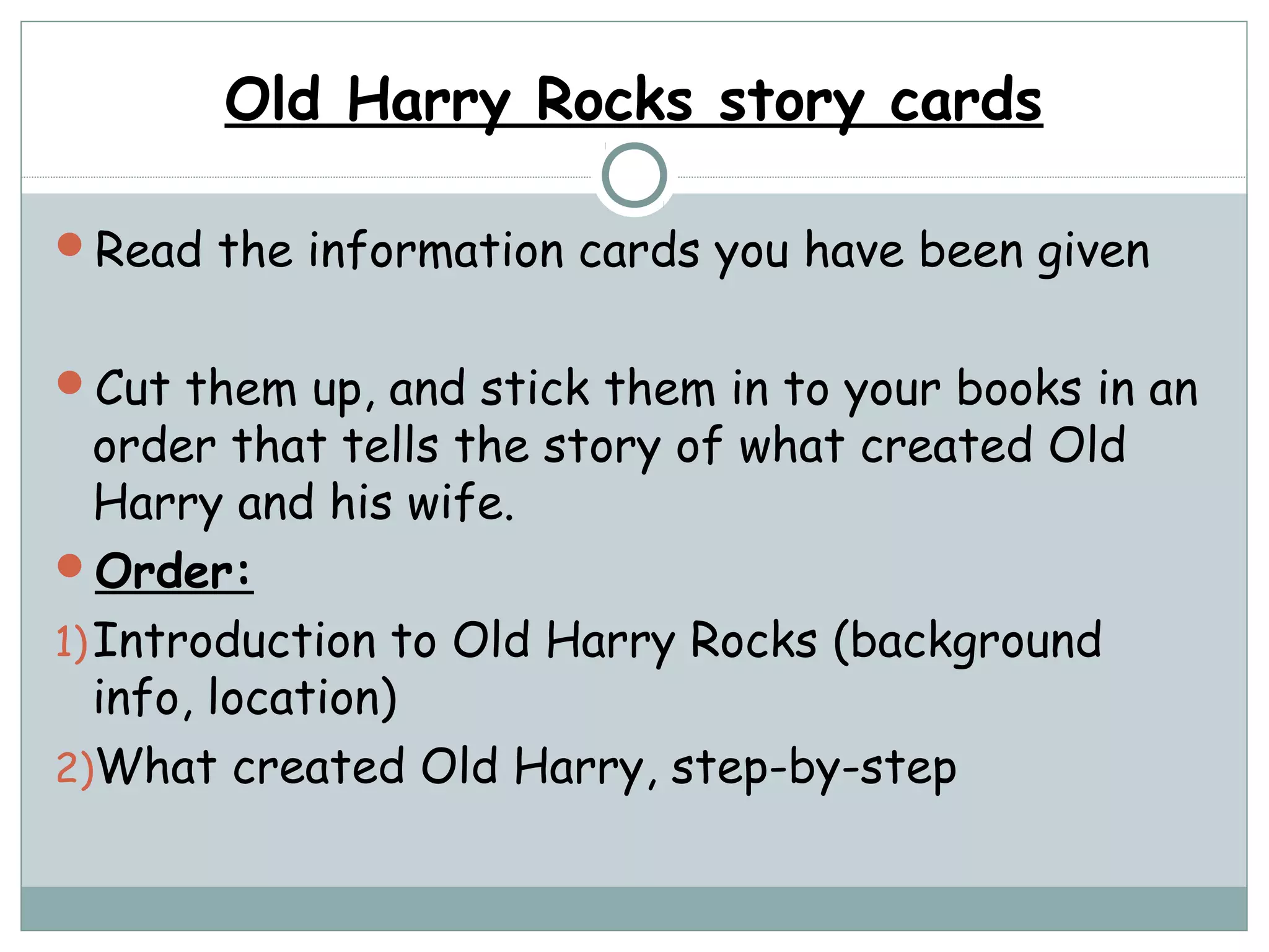 Old Harry Rocks story cards
Read the information cards you have been given
Cut them up, and stick them in to your books in an
order that tells the story of what created Old
Harry and his wife.
Order:
1)Introduction to Old Harry Rocks (background
info, location)
2)What created Old Harry, step-by-step
 