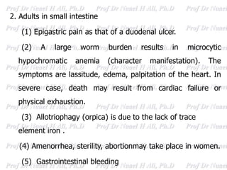 2. Adults in small intestine
(1) Epigastric pain as that of a duodenal ulcer.
(2) A large worm burden results in microcytic
hypochromatic anemia (character manifestation). The
symptoms are lassitude, edema, palpitation of the heart. In
severe case, death may result from cardiac failure or
physical exhaustion.
(3) Allotriophagy (orpica) is due to the lack of trace
element iron .
(4) Amenorrhea, sterility, abortionmay take place in women.
(5) Gastrointestinal bleeding
 