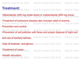 Treatment:
•Albendazole (400 mg single dose) or mebendazole (500 mg once).
•Treatment of hookworm disease also includes relief of anemia.
Prevention and control:
•Prevention of soil pollution with feces and proper disposal of night soil
and use of sanitary latrines.
•Use of footwear and gloves.
•Treatment of cases.
•Health education.
 