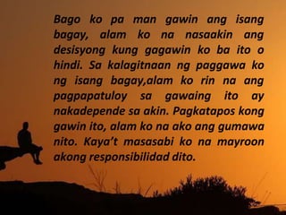 ko pa man gawin ang isang
Bago
bagay, alam ko na nasaakin ang
desisyong kung gagawin ko ba ito o
hindi. Sa kalagitnaan ng paggawa ko
ng isang bagay,alam ko rin
pagpapatuloy sa gawaing
na ang
ito ay
nakadepende sa akin. Pagkatapos kong
gawin ito, alam ko na ako ang gumawa
nito. Kaya’t masasabi ko na mayroon
akong responsibilidad dito.
 