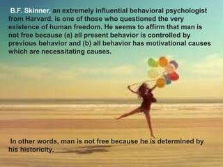 B.F. Skinner, an extremely influential behavioral psychologist
from Harvard, is one of those who questioned the very
existence of human freedom. He seems to affirm that man is
not free because (a) all present behavior is controlled by
previous behavior and (b) all behavior has motivational causes
which are necessitating causes.
In other words, man is not free because he is determined by
his historicity.
 