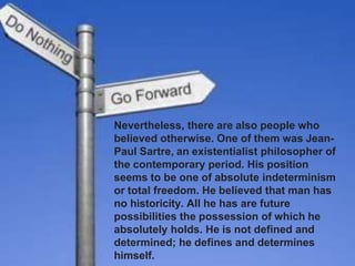 Nevertheless, there are also people who
believed otherwise. One of them was Jean-
Paul Sartre, an existentialist philosopher of
the contemporary period. His position
seems to be one of absolute indeterminism
or total freedom. He believed that man has
no historicity. All he has are future
possibilities the possession of which he
absolutely holds. He is not defined and
determined; he defines and determines
himself.
 