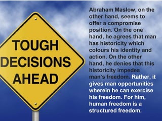 Abraham Maslow, on the
other hand, seems to
offer a compromise
position. On the one
hand, he agrees that man
has historicity which
colours his identity and
action. On the other
hand, he denies that this
historicity impedes
man’s freedom. Rather, it
gives man opportunities
wherein he can exercise
his freedom. For him,
human freedom is a
structured freedom.
 
