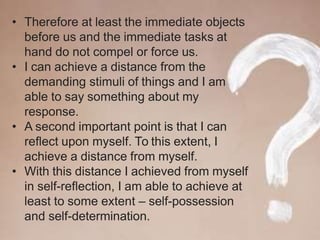 • Therefore at least the immediate objects
before us and the immediate tasks at
hand do not compel or force us.
• I can achieve a distance from the
demanding stimuli of things and I am
able to say something about my
response.
• A second important point is that I can
reflect upon myself. To this extent, I
achieve a distance from myself.
• With this distance I achieved from myself
in self-reflection, I am able to achieve at
least to some extent – self-possession
and self-determination.
 