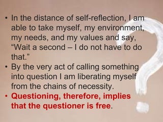 • In the distance of self-reflection, I am
able to take myself, my environment,
my needs, and my values and say,
“Wait a second – I do not have to do
that.”
• By the very act of calling something
into question I am liberating myself
from the chains of necessity.
• Questioning, therefore, implies
that the questioner is free.
 