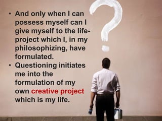 • And only when I can
possess myself can I
give myself to the life-
project which I, in my
philosophizing, have
formulated.
• Questioning initiates
me into the
formulation of my
own creative project
which is my life.
 