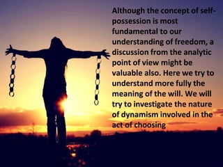 Although the concept of self-
possession is most
fundamental to our
understanding of freedom, a
discussion from the analytic
point of view might be
valuable also. Here we try to
understand more fully the
meaning of the will. We will
try to investigate the nature
of dynamism involved in the
act of choosing
 