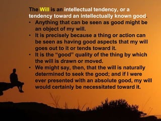 The Will is an intellectual tendency, or a
tendency toward an intellectually known good.
• Anything that can be seen as good might be
an object of my will.
• It is precisely because a thing or action can
be seen as having good aspects that my will
goes out to it or tends toward it.
• It is the “good” quality of the thing by which
the will is drawn or moved.
• We might say, then, that the will is naturally
determined to seek the good; and if I were
ever presented with an absolute good, my will
would certainly be necessitated toward it.
 