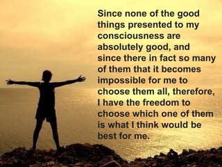 Since none of the good
things presented to my
consciousness are
absolutely good, and
since there in fact so many
of them that it becomes
impossible for me to
choose them all, therefore,
I have the freedom to
choose which one of them
is what I think would be
best for me.
 