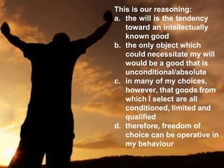This is our reasoning:
a. the will is the tendency
toward an intellectually
known good
b. the only object which
could necessitate my will
would be a good that is
unconditional/absolute
c. in many of my choices,
however, that goods from
which I select are all
conditioned, limited and
qualified
d. therefore, freedom of
choice can be operative in
my behaviour
 